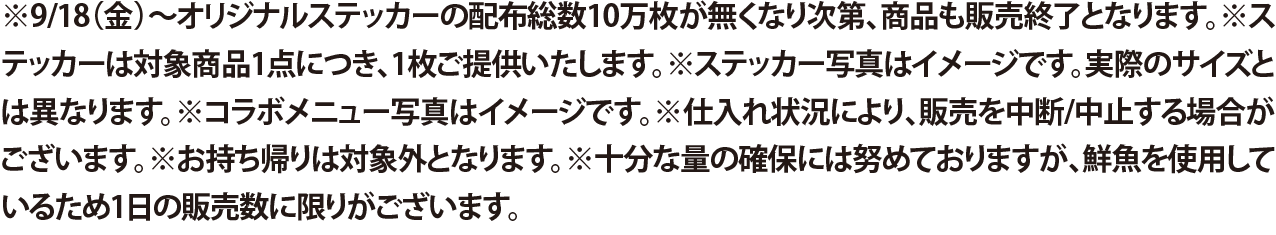 ※9/18（金）〜オリジナルステッカーの配布総数10万枚が無くなり次第、商品も販売終了となります。※ステッカーは対象商品1点につき、1枚ご提供いたします。※ステッカー写真はイメージです。実際のサイズとは異なります。※コラボメニュー写真はイメージです。※仕入れ状況により、販売を中断/中止する場合がございます。※お持ち帰りは対象外となります。※十分な量の確保には努めておりますが、鮮魚を使用しているため1日の販売数に限りがございます。