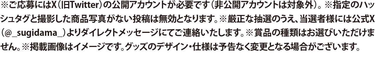 ※ご応募にはX（旧Twitter）の公開アカウントが必要です（非公開アカウントは対象外）。  ※指定のハッシュタグと撮影した商品写真がない投稿は無効となります。※厳正な抽選のうえ、当選者様には公式X（@_sugidama_）よりダイレクトメッセージにてご連絡いたします。  ※賞品の種類はお選びいただけません。※掲載画像はイメージです。グッズのデザイン・仕様は予告なく変更となる場合がございます。