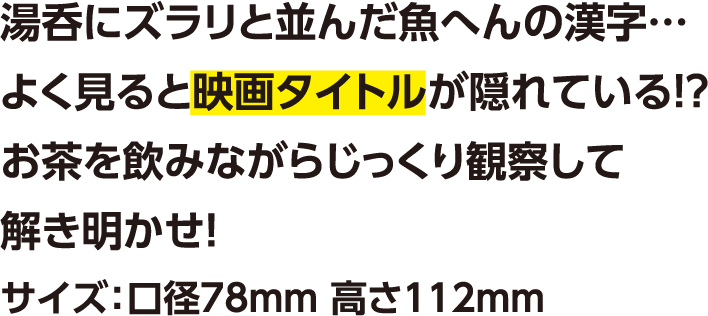湯呑にズラリと並んだ魚へんの漢字…よく見ると映画タイトルが隠れている!? お茶を飲みながらじっくり観察して解き明かせ！サイズ：口径78mm 高さ112mm
