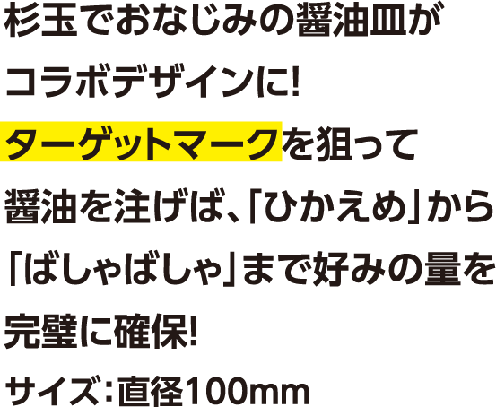 杉玉でおなじみの醤油皿がコラボデザインに！ターゲットマークを狙って醤油を注げば、「ひかえめ」から「ばしゃばしゃ」まで好みの量を完璧に確保！サイズ：直径100mm